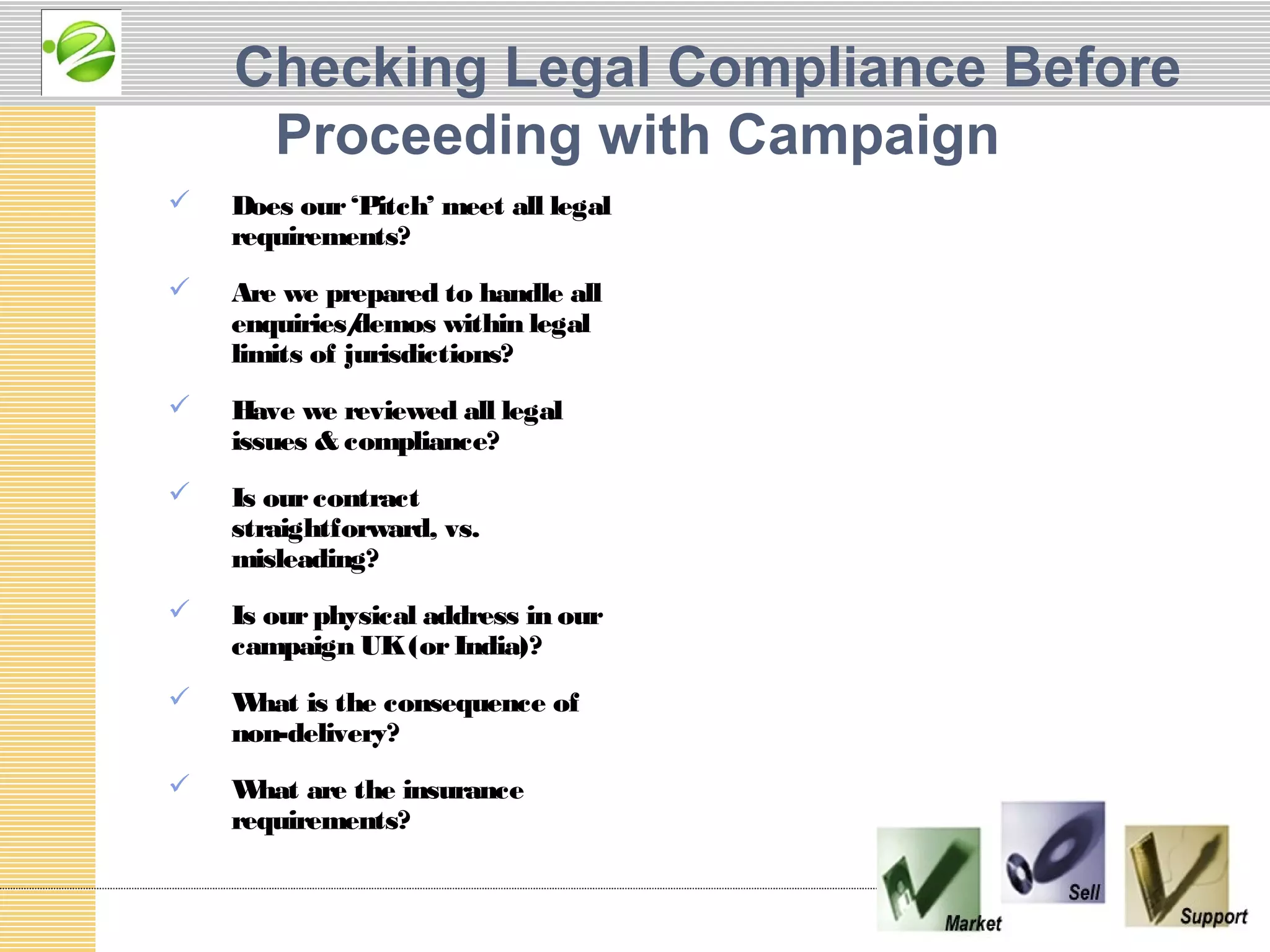 Checking Legal Compliance Before
     Proceeding with Campaign
   Does our ‘Pitch’ meet all legal
    requirements?
   Are we prepared to handle all
    enquiries/ demos within legal
    limits of jurisdictions?
   Have we reviewed all legal
    issues & compliance?
   Is our contract
    straightforward, vs.
    misleading?
   Is our physical address in our
    campaign UK (or India)?
   W hat is the consequence of
    non-delivery?
   W hat are the insurance
    requirements?
 