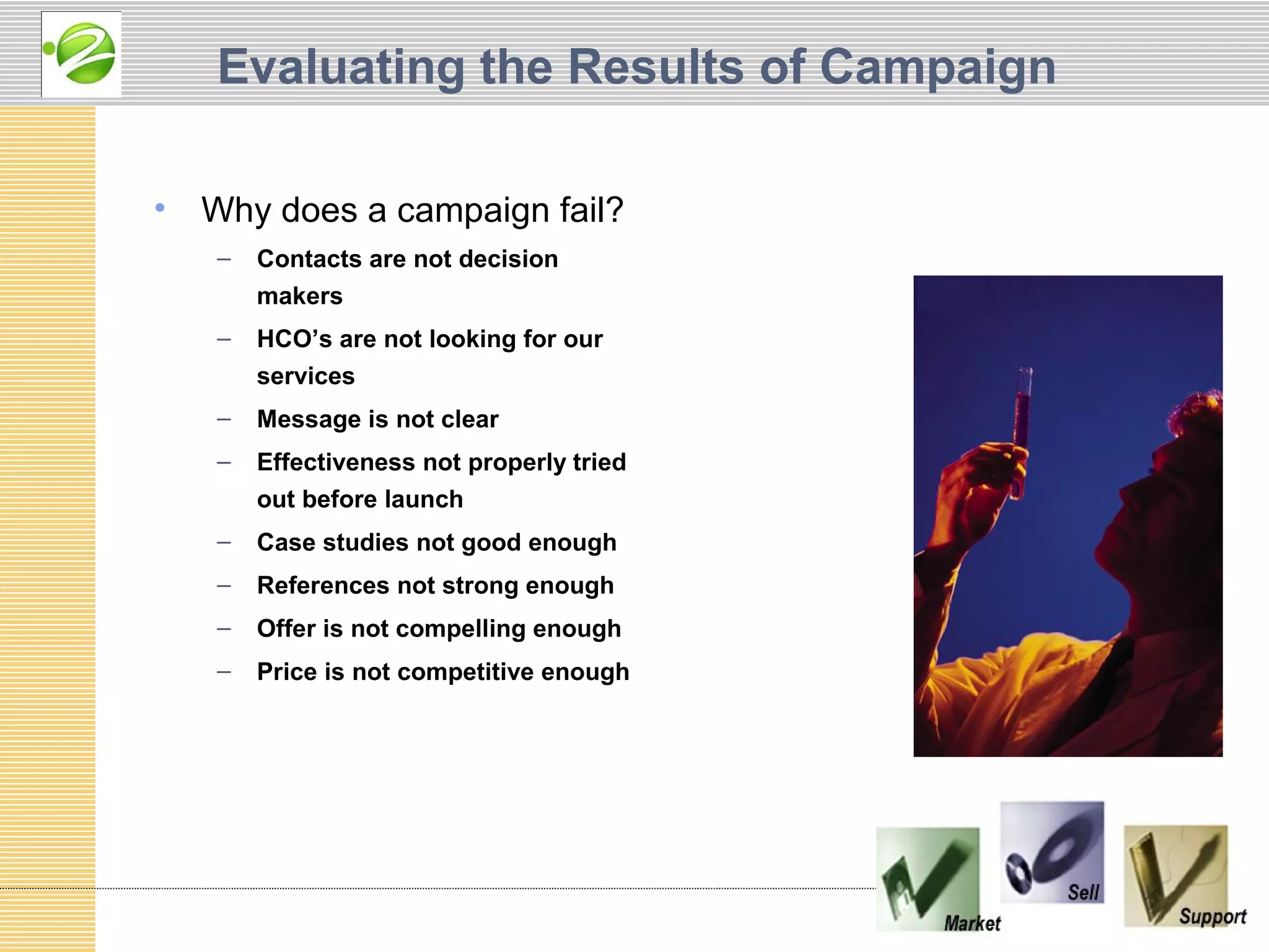Evaluating the Results of Campaign

•   Why does a campaign fail?
    –   Contacts are not decision
        makers
    –   HCO’s are not looking for our
        services
    –   Message is not clear
    –   Effectiveness not properly tried
        out before launch
    –   Case studies not good enough
    –   References not strong enough
    –   Offer is not compelling enough
    –   Price is not competitive enough
 