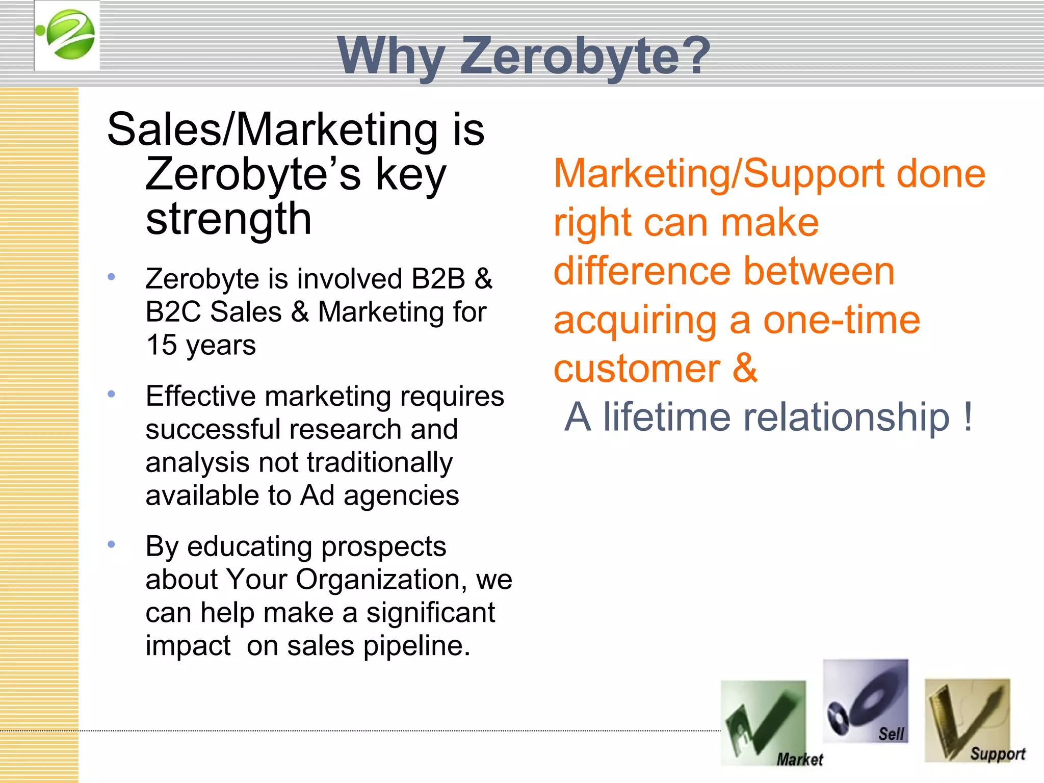 Why Zerobyte?
Sales/Marketing is
 Zerobyte’s key                    Marketing/Support done
 strength                          right can make
•   Zerobyte is involved B2B &     difference between
    B2C Sales & Marketing for      acquiring a one-time
    15 years
                                   customer &
•   Effective marketing requires
    successful research and         A lifetime relationship !
    analysis not traditionally
    available to Ad agencies
•   By educating prospects
    about Your Organization, we
    can help make a significant
    impact on sales pipeline.
 