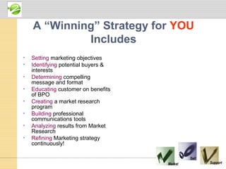 A “Winning” Strategy for YOU
             Includes
•   Setting marketing objectives
•   Identifying potential buyers &
    interests
•   Determining compelling
    message and format
•   Educating customer on benefits
    of BPO
•   Creating a market research
    program
•   Building professional
    communications tools
•   Analyzing results from Market
    Research
•   Refining Marketing strategy
    continuously!
 