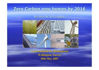 Zero Carbon new homes by 2016
        Bremley W. B. Lyngdoh




      A presentation for BioRegional
           Wallington, Surrey
             30th May 2007
 
