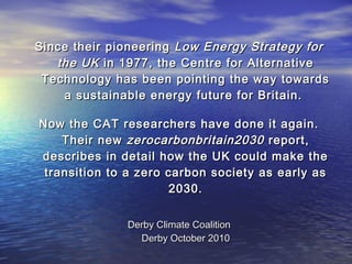 Since their pioneeringSince their pioneering Low Energy Strategy forLow Energy Strategy for
the UKthe UK in 1977, the Centre for Alternativein 1977, the Centre for Alternative
Technology has been pointing the way towardsTechnology has been pointing the way towards
a sustainable energy future for Britain.a sustainable energy future for Britain.
Now the CAT researchers have done it again.Now the CAT researchers have done it again.
Their newTheir new zerocarbonbritain2030zerocarbonbritain2030 report,report,
describes in detail how the UK could make thedescribes in detail how the UK could make the
transition to a zero carbon society as early astransition to a zero carbon society as early as
2030.2030.
Derby Climate CoalitionDerby Climate Coalition
Derby October 2010Derby October 2010
 