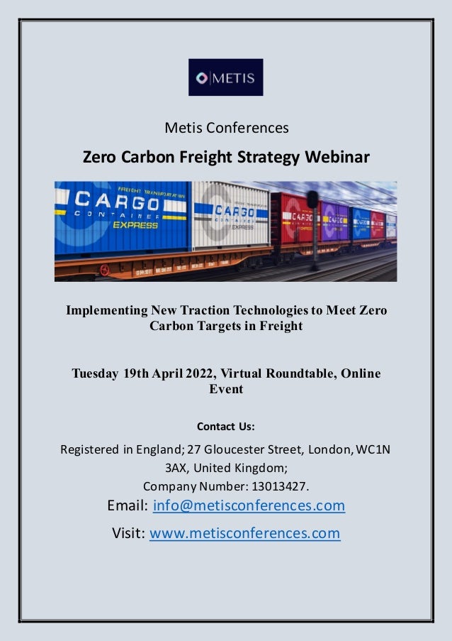 Metis Conferences
Zero Carbon Freight Strategy Webinar
Implementing New Traction Technologies to Meet Zero
Carbon Targets in Freight
Tuesday 19th April 2022, Virtual Roundtable, Online
Event
Contact Us:
Registered in England;27 Gloucester Street, London,WC1N
3AX, United Kingdom;
Company Number: 13013427.
Email: info@metisconferences.com
Visit: www.metisconferences.com
 