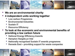UK Centre for Economic and Environmental
Development
 We are an environmental charityWe are an environmental charity
 4 independent units working together4 independent units working together
 Low carbon ProgrammeLow carbon Programme
 Environmental IndustriesEnvironmental Industries
 Sustain ITSustain IT
 Resource EfficiencyResource Efficiency
 To look at the economic and environmental benefits ofTo look at the economic and environmental benefits of
providing a low carbon futureproviding a low carbon future
 National Energy Efficiency AwardsNational Energy Efficiency Awards
 Hampton Hargate pv trialHampton Hargate pv trial
 Nationally recognised Sustain IT awards programmeNationally recognised Sustain IT awards programme
 Remade East – providing support for waste companiesRemade East – providing support for waste companies
 