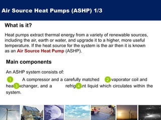 Air Source Heat Pumps (ASHP) 1/3
What is it?
Heat pumps extract thermal energy from a variety of renewable sources,
including the air, earth or water, and upgrade it to a higher, more useful
temperature. If the heat source for the system is the air then it is known
as an Air Source Heat Pump (ASHP).
Main components
An ASHP system consists of:
A compressor and a carefully matched evaporator coil and
heat exchanger, and a refrigerant liquid which circulates within the
system.
1 2
3 4
 