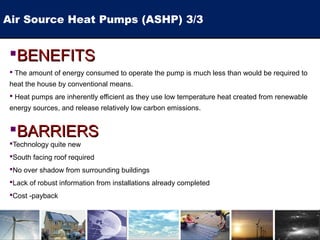BENEFITSBENEFITS
 The amount of energy consumed to operate the pump is much less than would be required to
heat the house by conventional means.
 Heat pumps are inherently efficient as they use low temperature heat created from renewable
energy sources, and release relatively low carbon emissions.
BARRIERSBARRIERS
Technology quite new
South facing roof required
No over shadow from surrounding buildings
Lack of robust information from installations already completed
Cost -payback
Air Source Heat Pumps (ASHP) 3/3
 