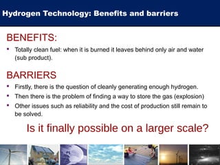 Hydrogen Technology: Benefits and barriers
BENEFITS:
 Totally clean fuel: when it is burned it leaves behind only air and water
(sub product).
BARRIERS
 Firstly, there is the question of cleanly generating enough hydrogen.
 Then there is the problem of finding a way to store the gas (explosion)
 Other issues such as reliability and the cost of production still remain to
be solved.
Is it finally possible on a larger scale?
 