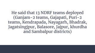 He said that 13 NDRF teams deployed
(Ganjam-2 teams, Gajapati, Puri-2
teams, Kendrapada, Nayagarh, Bhadrak,
Jagatsingjpur, Balasore, Jajpur, khurdha
and Sambalpur districts)
 