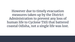 However due to timely evacuation
measures taken up by the District
Administration to prevent any loss of
human life to Cyclone Titli that battered
coastal Odisha, not a single life was lost.
 
