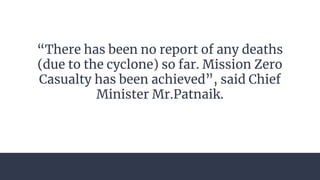 “There has been no report of any deaths
(due to the cyclone) so far. Mission Zero
Casualty has been achieved”, said Chief
Minister Mr.Patnaik.
 