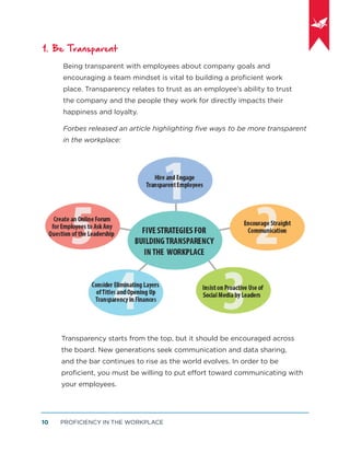 PROFICIENCY IN THE WORKPLACE10
1. Be Transparent
Being transparent with employees about company goals and
encouraging a team mindset is vital to building a proﬁcient work
place. Transparency relates to trust as an employee’s ability to trust
the company and the people they work for directly impacts their
happiness and loyalty.
Forbes released an article highlighting ﬁve ways to be more transparent
in the workplace:
Transparency starts from the top, but it should be encouraged across
the board. New generations seek communication and data sharing,
and the bar continues to rise as the world evolves. In order to be
proﬁcient, you must be willing to put effort toward communicating with
your employees.
 