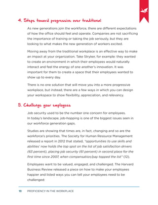 PROFICIENCY IN THE WORKPLACE13
4. Steps toward progressive over traditional
As new generations join the workforce, there are different expectations
of how the office should feel and operate. Companies are not sacriﬁcing
the importance of training or taking the job seriously, but they are
looking to what makes the new generation of workers excited.
Moving away from the traditional workplace is an effective way to make
an impact at your organization. Take Stryker, for example: they wanted
to create an environment in which their employees would naturally
interact and feel the energy of one another’s innovation. It was
important for them to create a space that their employees wanted to
show up to every day.
There is no one solution that will move you into a more progressive
workplace, but instead, there are a few ways in which you can design
your workspace to show ﬂexibility, appreciation, and relevancy.
5. Challenge your employees
Job security used to be the number one concern for employees.
In today’s landscape, job-hopping is one of the biggest issues seen in
our workforce generation gaps.
Studies are showing that times are, in fact, changing and so are the
workforce’s priorities. The Society for Human Resource Management
released a report in 2012 that stated, “opportunities to use skills and
abilities’ now holds the top spot on the list of job satisfaction drivers
(63 percent), placing job security (61 percent) in second place for the
ﬁrst time since 2007, when compensation/pay topped the list” (12).
Employees want to be valued, engaged, and challenged. The Harvard
Business Review released a piece on how to make your employees
happier and listed ways you can tell your employees need to be
challenged:
 