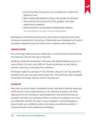 PROFICIENCY IN THE WORKPLACE14
Everything they manage has run smoothly for a signiﬁcant
period of time.
When faced with problems, they jump quickly to solutions.
They spend time trying to ﬁx other peoples’ and other
deparments’ problems.
They’ve become increasingly but inexplicably negative.
https://hbr.org/2014/11/an-easy-way-to-make-your-employees-happier
Management should be proactive with their teams to identify when these
trends are sneaking into the picture. Challenging your employees will lead to
workplace happiness and, ultimately more company-wide production.
ZEROCATER
As a concierge catering service, ZeroCater is in the business of accelerating
the transition into the new age of business.
Building a proﬁcient workplace is not easy, and when employee buy-in is a
necessitation, it’s even more difficult. Food has become an easy way to
reward, incentivize, and evolve the workplace.
Employees spend an average of sixty minutes a day on lunch. By providing
catered lunch, you save your entire team time. This reinforces that employee
investment ultimately reduces costs in the long run.
SUMMARY
Now that you know today’s workplace trends, and how to identify gaps and
inefficiencies in your organization you can continue to evolve—all while
staying true to the company’s value proposition. Not every technique or
program will help your company achieve a proﬁcient workplace, but if you
can effectively identify the gaps in your workplace, and build programs
around what your workforce wants and needs, you will be successful in
moving toward a more progressive workplace.
•
•
•
•
 