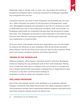 PROFICIENCY IN THE WORKPLACE2
Millennials, male vs. female, suits vs. jeans, etc, only scratch the surface of
progressive workplace topics. Continual investment in employees separates
top companies from the rest.
Companies that do not invest in their employees will ultimately pay the price
for it. Allen Schweyer, the author of The Economics of Engagement, noted
that “disengaged employees are estimated to cost the U.S. economy as much
as $350 billion per year in lost productivity, accidents, theft, and turnover” (1).
Employees work harder for companies that give them the resources to master
their skills. Your employees are the best or worst advocates in the world for your
business, thus making it necessary to equip them with the tools to promote
your organization in a positive light.
Once you invest in the people running your organization, you can then begin
to measure the efficiency of your workplace. With all the trends and perks
being oﬀered, how do you know which ones are right for your business? What
perks will increase employee retention and reduce downtime?
TRENDS IN THE WORKPLACE
Wellness programs, office layouts, unlimited vacation, and other developing
trends are shaping the way employees look at their work landscape. Moving
from a traditional, often slow or stagnate work environment, to a progressive
one is steady overhaul that necessitates employee buy-in. Organizations need
to focus on a top down communication strategy to
employees in order to adopt new workplace norms.
WELLNESS PROGRAMS
One of the most popular trends in the workplace is an employee wellness
program. Companies that adopt the principle that happy employees make for
more productive workers have implemented wellness programs and have found
that these initiatives directly impact the bottom line.
 