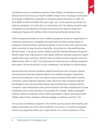 PROFICIENCY IN THE WORKPLACE3
The latest survey on wellness programs from Fidelity Investments and the
National Business Group on Health (NBGH) reveals that “employers will spend
an average of $693 per employee on wellness-based incentives in 2015, up
from $594 in 2014 and $430 ﬁve years ago” (2). As the spend cap climbs for
wellness programs, it’s clear this is a trend that won’t be fading anytime soon.
Companies of all industries and sizes are looking into ways to keep their
employees happy and healthy, while increasing workweek productivity.
When evaluating whether or not a wellness program assists an organization in
creating a progressive workplace, we examined the ROI of these types of
programs. Implementing a wellness program is not an easy task, and must be
done correctly to reap maximum beneﬁts. According to a Harvard Business
Review study, “a study by Towers Watson and the National Business Group on
Health shows that organizations with highly effective wellness programs report
signiﬁcantly lower voluntary attrition than do those whose programs have low
effectiveness (9% vs. 15%)” (3). Deﬁning the mission of your wellness program,
and clearly communicating it to your employees, will dictate its effectiveness.
Harvard Business Review studied a large ﬁnancial services company, Nelnet,
and discovered that the original rollout of its wellness program missed the
mark with employees. It was not clearly communicated to the staff, causing
confusion, which reduced adoption rates. Once the team at Nelnet realized
the program was not presented clearly, they pivoted their strategy and the
company “now emphasizes early communication and clear explanations to give
employees time to ask questions and prepare for change. Today employees
embrace Nelnet’s wellness culture: 90% participate in health risk assessments
(HRAs); about three quarters of those engage in wellness activities” (3).
The success of wellness programs around the country proves that healthy and
happy employees are worth the investment. Of course, if a wellness program
cannot be supported within your organization, or is not an extension of the
 