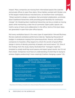PROFICIENCY IN THE WORKPLACE5
impact. Many companies are moving from internalized spaces like cubicles
and private offices to open ﬂoor plans. Shive-Hattery worked with Stryker, one
of the largest medical device manufacturers, to transform their workspace,
“[they] wanted to design a workplace that promoted collaboration, and broke
down traditional hierarchies while providing great ﬂexibility for continuous
change” (4). Breaking down traditional hierarchies can be as simple as moving
desks while maintaining a clear line of command. Open public spaces can
instill a sense of team and collaboration in the office. Some of the best ideas
are generated in open ﬂoor plan office layouts.
Not every workplace layout is for every type of organization. Harvard Business
Review explored workplace performance data by “deploying thousands of
badges in workplaces ranging from pharmaceuticals, ﬁnance, and software
companies to hospitals, [they began] to unlock the secrets of good office
design in terms of density, proximity of people, and social nature” (5). One of
the ﬁndings from the study clearly illustrated that “managers might be
tempted to simply build big social spaces and expect great results, but it’s not
that simple. Companies must have an understanding of what they’re trying to
achieve (higher productivity? more creativity?) before changing a space” (5).
QUESTIONS TO ASK
ABOUT YOUR ORGANIZATION
How might our organization function
more eﬀectively?
How do our employees want to work?
How much time do employees spend
working outside of the oﬃce?
Do we need to address issues
regarding available oﬃce real estate?
Are we willing to make corporate
shifts and changes?
What organizational value(s) could
be translated into the space?
Is organization leadership willing to
lead change?
What roles does technology play in
your work processes?
How is your business changing and
how can the workplace support this
change?
http://www.shive-hattery.com/publications/ideas/workplace/ﬁles/assets/common/downloads/publication.pdf
 