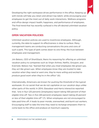 PROFICIENCY IN THE WORKPLACE6
Developing the right workspace drives performance in the office. Keeping up
with trends will help you retain and attract top talent, while encouraging your
employees to get the most out of daily work interactions. Wellness programs
and office design impact health, happiness, and performance of employees.
The ﬁnal trend that has recently surfaced is the oft-desired unlimited vacation
policy.
OPEN VACATION POLICIES
Unlimited vacation policies are used to incentivize employees. Although,
currently, the data to support its effectiveness is slow to surface. Many
management teams are conducting conversations the pros and cons of
such a perk. This type of perk comes down to one thing: the trust between
employees and management.
Jim Belosic, CEO of ShortStack, likens his reasoning for offering an unlimited
vacation policy to companies such as Virgin Airlines, Netﬂix, Groupon, and
Evernote. Belosic has “learned that when you treat employees like grown-ups,
they act like grown-ups. When employees know they are trusted to take
vacation when they need or want one, they’re more willing and excited to
produce good work when they’re in the office” (6).
Internationally, Americans are known for pushing the threshold of the typical
workweek. It’s no secret that we do not capitalize on our vacation days unlike
other parts of the world. In 2014, Glassdoor and Harris Interactive reported
that, “one in four (25 percent) [employees] report taking 100 percent of their
eligible time off. Two in ﬁve (40 percent) employees report taking 25 percent
or less of their eligible time off” (7). When employees are not encouraged to
take paid time off, it leads to poor morale, overworked, and burnt out workers.
Encouraging staff to take the time they need to recharge empowers them to
come back to the office and produce at maximum capacity.
 