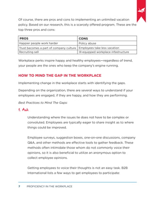 PROFICIENCY IN THE WORKPLACE7
Of course, there are pros and cons to implementing an unlimited vacation
policy. Based on our research, this is a scarcely offered program. These are the
top three pros and cons:
Workplace perks inspire happy and healthy employees—regardless of trend,
your people are the ones who keep the company’s engine running.
HOW TO MIND THE GAP IN THE WORKPLACE
Implementing change in the workplace starts with identifying the gaps.
Depending on the organization, there are several ways to understand if your
employees are engaged, if they are happy, and how they are performing.
Best Practices to Mind The Gaps:
1. Ask
Understanding where the issues lie does not have to be complex or
convoluted. Employees are typically eager to share insight as to where
things could be improved.
Employee surveys, suggestion boxes, one-on-one discussions, company
Q&A, and other methods are effective tools to gather feedback. These
methods often intimidate those whom do not commonly voice their
opinions, so it is also beneﬁcial to utilize an anonymous option to
collect employee opinions.
Getting employees to voice their thoughts is not an easy task. B2B
International lists a few ways to get employees to participate:
PROS
Happier people work harder
Trust becomes a part of company culture
Recruiting sell
CONS
Policy abuse
Employees take less vacation
Ill-equipped workplace infastructure
 