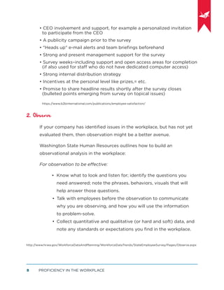 PROFICIENCY IN THE WORKPLACE8
• CEO involvement and support, for example a personalized invitation
to participate from the CEO
• A publicity campaign prior to the survey
• "Heads up" e-mail alerts and team brieﬁngs beforehand
• Strong and present management support for the survey
• Survey weeks–including support and open access areas for completion
(if also used for staff who do not have dedicated computer access)
• Strong internal distribution strategy
• Incentives at the personal level like prizes,= etc.
• Promise to share headline results shortly after the survey closes
(bulleted points emerging from survey on topical issues)
https://www.b2binternational.com/publications/employee-satisfaction/
2. Observe
If your company has identiﬁed issues in the workplace, but has not yet
evaluated them, then observation might be a better avenue.
Washington State Human Resources outlines how to build an
observational analysis in the workplace:
For observation to be effective:
Know what to look and listen for; identify the questions you
need answered; note the phrases, behaviors, visuals that will
help answer those questions.
Talk with employees before the observation to communicate
why you are observing, and how you will use the information
to problem-solve.
Collect quantitative and qualitative (or hard and soft) data, and
note any standards or expectations you ﬁnd in the workplace.
http://www.hr.wa.gov/WorkforceDataAndPlanning/WorkforceDataTrends/StateEmployeeSurvey/Pages/Observe.aspx
•
•
•
 