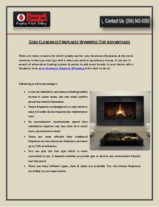 ZERO CLEARANCE FIREPLACES WINNIPEG-TOP ADVANTAGES
There are many reasons for which people opt for zero clearance fireplaces & the most
common is that you don't go with it when you built or purchase a house. If you are in
search of alternative heating system & wants to add more beauty to your house with a
fireplace, than zero clearance fireplace Winnipeg is the best to do so.
Following are the advantages:
 It can be installed in any house including mobile
homes in some cases, but one must confirm
about the model information.
 These fireplaces are designed in a way which is
easy to handle & also requires low maintenance
cost.
 As manufacturer recommends expert thus
installation requires very less time & is much
more convenient to install.
 These are more efficient than traditional
fireplaces as zero clearance fireplaces can have
up to 70% of efficiency.
 You can pick the fuel type which is more
convenient to you. It depends whether you prefer gas or want to use environment friendly
fuel like wood.
 There are many different types, sizes & styles are available. You can choose fireplaces
according to your requirement.
 