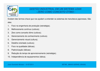 GESTÃO INDUSTRIAL EM UM SISTEMA LEAN
- ZERO COMO CONCEITO ÓTIMO -
Existem dez termos chave que nos ajudam a entender os sistemas de manufatura japoneses. São
eles:
1. Foco na engenharia de produção (estratégia);
2. Melhoramento contínuo (cultura);
3. Zero como conceito ótimo (cultura);
4. Gerenciamento do conhecimento (cultura);
Jose Donizetti Moraes - 01/07/2014 BETIM , MINAS GERAIS, BRASIL
4. Gerenciamento do conhecimento (cultura);
5. Gerenciamento visual (cultura);
6. Detalhe orientado (cultura);
7. Foco na qualidade (táticas);
8. Padronização (táticas);
9. Redução do tempo de aprovisionamento (estratégia);
10. Independência de equipamentos (tática).
 