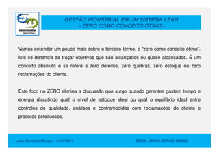 GESTÃO INDUSTRIAL EM UM SISTEMA LEAN
- ZERO COMO CONCEITO ÓTIMO -
Vamos entender um pouco mais sobre o terceiro termo, o “zero como conceito ótimo”.
Isto se distancia de traçar objetivos que são alcançados ou quase alcançados. É um
conceito absoluto e se refere a zero defeitos, zero quebras, zero estoque ou zero
reclamações do cliente.
Jose Donizetti Moraes - 01/07/2014 BETIM , MINAS GERAIS, BRASIL
Este foco no ZERO elimina a discussão que surge quando gerentes gastam tempo e
energia discutindo qual o nível de estoque ideal ou qual o equilíbrio ideal entre
controles de qualidade, análises e contramedidas com reclamações do cliente e
produtos defeituosos.
 