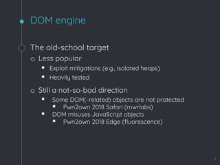 DOM engine
7
The old-school target
o Less popular
§ Exploit mitigations (e.g., isolated heaps)
§ Heavily tested
o Still a not-so-bad direction
§ Some DOM(-related) objects are not protected
§ Pwn2own 2018 Safari (mwrlabs)
§ DOM misuses JavaScript objects
§ Pwn2own 2018 Edge (fluorescence)
 