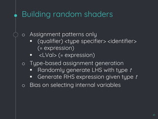 Building random shaders
41
o Assignment patterns only
§ (qualifier) <type specifier> <identifier>
(= expression)
§ <LVal> (= expression)
o Type-based assignment generation
§ Randomly generate LHS with type t
§ Generate RHS expression given type t
o Bias on selecting internal variables
 