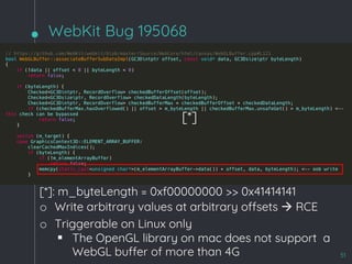 WebKit Bug 195068
51
[*]
[*]: m_byteLength = 0xf00000000 >> 0x41414141
o Write arbitrary values at arbitrary offsets à RCE
o Triggerable on Linux only
§ The OpenGL library on mac does not support a
WebGL buffer of more than 4G
 