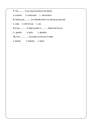 7. You ........... if you stay too long on the beach.
a. sunburn b. sunburned c. will sunburn
8. Unless you ........... an umbrella when it is raining you get wet.
a. uses b. will not use c. use
9. If you ............ to Italy by plain it ............ faster than by car.
a. goes/is b. go/is c. goes/be
10. If he ................ ice-cream on the sun it melts.
a. leaves b. leaving c. leave
 