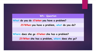Wh- Question
What do you do if/when you have a problem?

If/When you have a problem, what do you do?
Where does she go if/when she has a problem?

If/When she has a problem, where does she go?

 