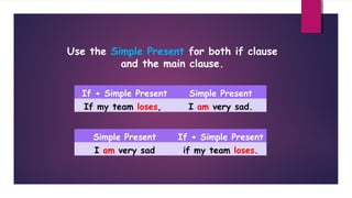 Use the Simple Present for both if clause
and the main clause.
If + Simple Present

Simple Present

If my team loses,

I am very sad.

Simple Present

If + Simple Present

I am very sad

if my team loses.

 