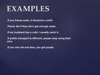 .If you freeze water, it becomes a solid.
.Plants die if they don't get enough water.
.If my husband has a cold, I usually catch it.
.If public transport is efficient, people stop using their
cars.
.If you mix red and blue, you get purple.
 