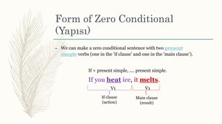 Form of Zero Conditional
(Yapısı)
– We can make a zero conditional sentence with two present
simple verbs (one in the 'if clause' and one in the 'main clause’).
If + present simple, .... present simple.
If you heat ice, it melts.
V1 V1
If clause
(action)
Main clause
(result)
 