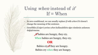 Using when instead of if
If = When
– In zero conditional, we can usually replace if with when if it doesn’t
change the meaning of the sentence.
– Genellikle if (eğer) yerine when kullanabiliriz eğer cümlenin anlamını
değiştirmezse.
If babies are hungry, they cry.
When babies are hungry, they cry.
Babies cry when they are hungry.
Babies cry if they are hungry.
OR
 
