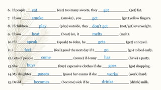 6. If people ______________ (eat) too many sweets, they ______________ (get) fat.
7. If you __________________ (smoke) , you __________________ (get) yellow fingers.
8. If children ______________ (play) outside, they ______________ (not/get) overweight.
9. If you __________________ (heat) ice, it __________________ (melt).
10.If I __________________ (speak) to John, he __________________ (get) annoyed.
11. I __________________ (feel) good the next day if I _______________ (go) to bed early.
12.Lots of people __________________ (come) if Jenny ______________ (have) a party.
13.She __________________ (buy) expensive clothes if she ____________ (go) shopping.
14.My daughter ______________ (pass) her exams if she ______________ (work) hard.
15.David __________________ (become) sick if he __________________ (drink) milk.
eat get
smoke get
play don’t get
heat melts
speak gets
feel go
come has
buys goes
passes works
becomes drinks
 
