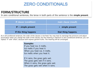 ZERO CONDITIONALS
FORM/STRUCTURE
In zero conditional sentences, the tense in both parts of the sentence is the simple present.
If clause (condition) main clause (result)
If + simple present + simple present
If this thing happens that thing happens.
As in all conditional sentences, the order of the clauses is not fixed. You may have to rearrange the pronouns and adjust
punctuation when you change the order of the clauses, but the meaning is identical. In zero conditional sentences, you can
replace "if" with "when", because both express general truths. The meaning will be unchanged.
Examples
If you heat ice, it melts.
Ice melts if you heat it.
When you heat ice, it melts.
Ice melts when you heat it.
If it rains, the grass gets wet.
The grass gets wet if it rains.
When it rains, the grass gets wet.
The grass gets wet when it rains.
 