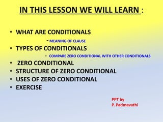 IN THIS LESSON WE WILL LEARN :
• WHAT ARE CONDITIONALS
-MEANING OF CLAUSE
• TYPES OF CONDITIONALS
- COMPARE ZERO CONDITIONAL WITH OTHER CONDITIONALS
• ZERO CONDITIONAL
• STRUCTURE OF ZERO CONDITIONAL
• USES OF ZERO CONDITIONAL
• EXERCISE
PPT by
P. Padmavathi
 