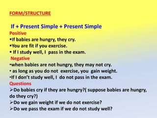 FORM/STRUCTURE
If + Present Simple + Present Simple
Positive
If babies are hungry, they cry.
You are fit if you exercise.
 If I study well, I pass in the exam.
Negative
•when babies are not hungry, they may not cry.
• as long as you do not exercise, you gain weight.
•If I don’t study well, I do not pass in the exam.
Questions
Do babies cry if they are hungry?( suppose babies are hungry,
do they cry?)
Do we gain weight if we do not exercise?
Do we pass the exam if we do not study well?
 