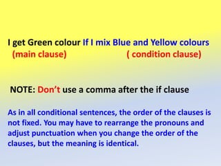 I get Green colour If I mix Blue and Yellow colours
(main clause) ( condition clause)
NOTE: Don’t use a comma after the if clause
As in all conditional sentences, the order of the clauses is
not fixed. You may have to rearrange the pronouns and
adjust punctuation when you change the order of the
clauses, but the meaning is identical.
 