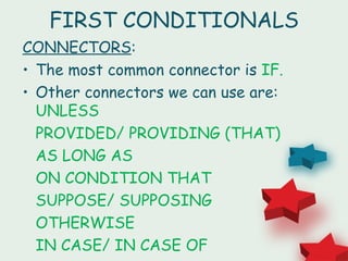 FIRST CONDITIONALS
CONNECTORS:
• The most common connector is IF.
• Other connectors we can use are:
  UNLESS
  PROVIDED/ PROVIDING (THAT)
  AS LONG AS
  ON CONDITION THAT
  SUPPOSE/ SUPPOSING
  OTHERWISE
  IN CASE/ IN CASE OF
 
