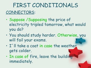 FIRST CONDITIONALS
CONNECTORS:
• Suppose /Supposing the price of
  electricity tripled tomorrow, what would
  you do?
• You should study harder. Otherwise, you
  will fail your exams.
• I´ll take a coat in case the weather
  gets colder.
• In case of fire, leave the building
  immediately.
 