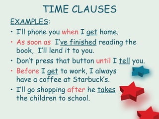 TIME CLAUSES
EXAMPLES:
• I’ll phone you when I get home.
• As soon as I’ve finished reading the
  book, I’ll lend it to you.
• Don’t press that button until I tell you.
• Before I get to work, I always
  have a coffee at Starbuck’s.
• I’ll go shopping after he takes
  the children to school.
 
