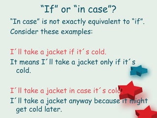 “If” or “in case”?
“In case” is not exactly equivalent to “if”.
Consider these examples:

I´ll take a jacket if it´s cold.
It means I´ll take a jacket only if it´s
  cold.

I´ll take a jacket in case it´s cold.
I´ll take a jacket anyway because it might
  get cold later.
 