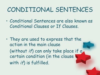 CONDITIONAL SENTENCES
• Conditional Sentences are also known as
  Conditional Clauses or If Clauses.

• They are used to express that the
  action in the main clause
  (without if) can only take place if a
  certain condition (in the clause
  with if) is fulfilled.
 