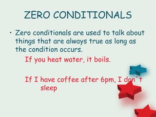 ZERO CONDITIONALS
• Zero conditionals are used to talk about
  things that are always true as long as
  the condition occurs.
     If you heat water, it boils.

    If I have coffee after 6pm, I don´t
         sleep
 
