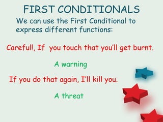 FIRST CONDITIONALS
  We can use the First Conditional to
  express different functions:

Careful!, If you touch that you’ll get burnt.

              A warning

If you do that again, I’ll kill you.

              A threat
 