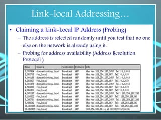 Link-local Addressing…
• Claiming a Link-Local IP Address (Probing)
– The address is selected randomly until you test that no one
else on the network is already using it.
– Probing for address availability (Address Resolution
Protocol )
 