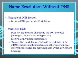 Name Resolution Without DNS
• Absence of DNS Server,
– Perform DNS queries via IP Multicast
• Multicast DNS
– Does not require any changes to the DNS Protocol
(messages, resource record types, etc).
– Resolve locally unique hostnames.
– ‘Answer list’ in Multicast-DNS will have details of the
mDNS Querier and Responder, and other mechanics of
where the messages are being sent and which devices are
listening.
 