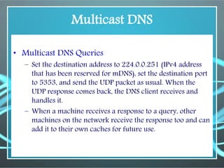 Multicast DNS
• Multicast DNS Queries
– Set the destination address to 224.0.0.251 (IPv4 address
that has been reserved for mDNS), set the destination port
to 5353, and send the UDP packet as usual. When the
UDP response comes back, the DNS client receives and
handles it.
– When a machine receives a response to a query, other
machines on the network receive the response too and can
add it to their own caches for future use.
 
